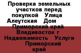 Проверка земельных участков перед покупкой › Улица ­ Алеутская › Дом ­ 11 - Приморский край, Владивосток г. Недвижимость » Услуги   . Приморский край